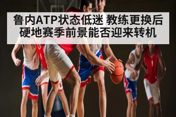 鲁内ATP状态低迷 教练更换后硬地赛季前景能否迎来转机