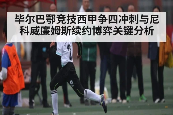 毕尔巴鄂竞技西甲争四冲刺与尼科威廉姆斯续约博弈关键分析